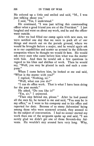 226 IN TIME OF WAR 
He colored up a little and smiled and said, "M., I was 
just talking about you." 
I said, "Yes, I understand." 
He continued, "I was just telling this commanding 
officer what a good friend you are of the President." I just 
laughed and went on about my work, and he and the officer 
went outside. 
After we had filled our camp again with new men, we 
were notified one day that we were to pack all of our 
things and march out on the parade ground, where we 
would be brought before a major, and he would again ask 
as to our capabilities and scatter us around in the different 
companies where he thought we would fit best. He would 
ask every man who came before him what was the matter 
with him. And then he would ask a few questions in 
regard to his likes and dislikes of work. Then he would 
say, "Well, you may be placed in such and such a com-pany." 
When I came before him, he looked at me and said, 
"What is the matter with you?" 
I replied, "Nothing, sir." 
"Well, what can you do?" 
"I can do office work. That is what I have been doing 
for the past month." 
He asked, "Do you like it?" 
"Yes, sir," I answered. 
"Then step behind me, please." After he had passed 
all the men by, he turned to me and said, "You may be in 
my office," so I went to his company and to his office and 
reported for duty. Because of so many Adventists' being 
among those who were scattered around, they seemed to 
be the subject of conversation. I had no sooner started my 
work than one of the sergeants spoke up and said, "I am 
surely glad we didn't get one of those Seventh-day Ad-vents. 
He wouldn't stay around here very long. Why, 
 