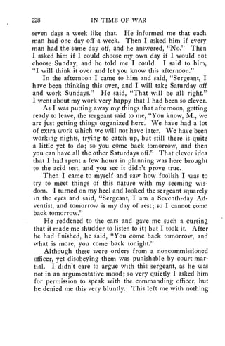 228 IN TIME OF WAR 
seven days a week like that. He informed me that each 
man had one day off a week. Then I asked him if every 
man had the same day off, and he answered, "No." Then 
I asked him if I could choose my own day if I would not 
choose Sunday, and he told me I could. I said to him, 
"I will think it over and let you know this afternoon." 
In the afternoon I came to him and said, "Sergeant, I 
have been thinking this over, and I will take Saturday off 
and work Sundays." He said, "That will be all right." 
I went about my work very happy that I had been so clever. 
As I was putting away my things that afternoon, getting 
ready to leave, the sergeant said to me, "You know, M., we 
are just getting things organized here. We have had a lot 
of extra work which we will not have later. We have been 
working nights, trying to catch up, but still there is quite 
a little yet to do; so you come back tomorrow, and then 
you can have all the other Saturdays off." That clever idea 
that I had spent a few hours in planning was here brought 
to the acid test, and you see it didn't prove true. 
Then I came to myself and saw how foolish I was to 
try to meet things of this nature with my seeming wis-dom. 
I turned on my heel and looked the sergeant squarely 
in the eyes and said, "Sergeant, I am a Seventh-day Ad-ventist, 
and tomorrow is my day of rest; so I cannot come 
back tomorrow." 
He reddened to the ears and gave me such a cursing, 
that it made me shudder to listen to it; but I took it. After 
he had finished, he said, "You come back tomorrow, and 
what is more, you come back tonight." 
Although these were orders from a noncommissioned 
officer, yet disobeying them was punishable by court-mar-tial. 
I didn't care to argue with this sergeant, as he was 
not in an argumentative mood; so very quietly I asked him 
for permission to speak with the commanding officer, but 
he denied me this very bluntly. This left me with nothing 
 