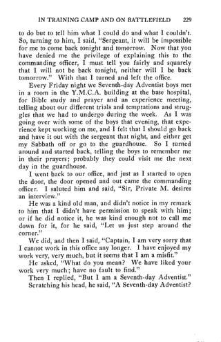 IN TRAINING CAMP AND ON BATTLEFIELD 229 
to do but to tell him what I could do and what I couldn't. 
So, turning to him, I said, "Sergeant, it will be impossible 
for me to come back tonight and tomorrow. Now that you 
have denied me the privilege of explaining this to the 
commanding officer, I must tell you fairly and squarely 
that I will not be back tonight, neither will I be back 
tomorrow." With that I turned and left the office. 
Every Friday night we Seventh-day Adventist boys met 
in a room in the Y.M.C.A. building at the base hospital, 
for Bible study and prayer and an experience meeting, 
telling about our different trials and temptations and strug-gles 
that we had to undergo during the week. As I was 
going over with some of the boys that evening, that expe-rience 
kept working on me, and I felt that I should go back 
and have it out with the sergeant that night, and either get 
my Sabbath off or go to the guardhouse. So I turned 
around and started back, telling the boys to remember me 
in their prayers; probably they could visit me the next 
day in the guardhouse. 
I went back to our office, and just as I started to open 
the door, the door opened and out came the commanding 
officer. I saluted him and said, "Sir, Private M. desires 
an interview." 
He was a kind old man, and didn't notice in my remark 
to him that I didn't have permission to speak with him; 
or if he did notice it, he was kind enough not to call me 
down for it, for he said, "Let us just step around the 
corner." 
We did, and then I said, "Captain, I am very sorry that 
I cannot work in this office any longer. I have enjoyed my 
work very, very much, but it seems that I am a misfit." 
He asked, "What do you mean? We have liked your 
work very much; have no fault to find." 
Then I replied, "But I am a Seventh-day Adventist." 
Scratching his head, he said, "A Seventh-day Adventist? 
 