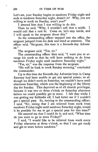 230 IN TIME OF WAR 
Let's see, your Sunday begins at sundown Friday night and 
ends at sundown Saturday night, doesn't it? Why, you are 
willing to work on Sunday, aren't you?" 
I assured him that I was willing to do this. 
Then he said, "Why, I wouldn't call that a misfit. I 
would call that a real fit. Come on, let's step inside, and 
I will speak to the sergeant about this." 
As the commanding officer stepped into the office, the 
sergeant jumped from his desk and stood at attention. The 
officer said, "Sergeant, this man is a Seventh-day Advent-ist." 
The sergeant said, "Yes, sir." 
The commanding officer then said, "I want you to ar-range 
his work so that he will have nothing to do from 
sundown Friday night until sundown Saturday night." 
"Yes, sir," was the response from the sergeant. 
"He will be back to work Sunday morning," concluded 
the commander. 
Up to this time the Seventh-day Adventist boys in Camp 
Kearney had been unable to get any special passes; so al-though 
we didn't work on Saturday, we couldn't leave until 
afternoon Saturday, which was the beginning of the liberty 
day for Sunday. This deprived us of all church privileges, 
because it was two or three o'clock on Saturday afternoon 
before we could possibly get to town. I felt that while I 
was getting my Sabbaths off, I had better see if I couldn't 
get a special pass. So, turning to the commanding officer, 
I said, "Sir, seeing that I am relieved from work from 
sundown Friday night until sundown Saturday night, would 
it be possible for me to get a special pass for this time?" 
He assured me that I could do it, and said, "What time 
do you want to go to town Friday?" 
I said, "I would like to be relieved from work every 
Friday afternoon at three o'clock, so that I can get ready 
and get to town before sundown." 
 