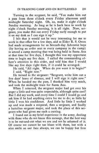 IN TRAINING CAMP AND ON BATTLEFIELD 231 
Turning to the sergeant, he said, "You make him out 
a pass from three o'clock every Friday afternoon until 
midnight Saturday night. Oh, no, make it eight o'clock 
Sunday morning. As long as he is back here to work by 
eight o'clock Sunday morning, it is all right. Now, ser-geant, 
you make this out every Friday early enough to put 
it on my desk so I can sign it up." 
I felt that it would not be very interesting for me to 
work in that office for a few days, and as Elder R. S. Owen 
had made arrangements for us Seventh-day Adventist boys 
(by having an order sent to every company in the camp) 
to attend a camp meeting that was being held in Santa Ana 
at that time for five days, I thought this was my opportune 
time to begin my five days. I called the commanding of-ficer's 
attention to this order, and told him that I would 
like my five days right then, if it could be arranged. 
He said, "All right. When do you want it to begin?" 
I said, "Right now." 
He turned to the sergeant: "Sergeant, write him out a 
five days' leave of absence, and I will sign it right now." 
When he handed me the pass, I thanked him very much, 
and took the midnight train for Santa Ana. 
When I returned, the sergeant major had got over his 
anger a little and was quite respectable, although quite cooll 
But I. did my work, and every time I could I would go and 
ask him if he had anything extra for me to do; so little by 
little I won his confidence. And little by little I worked 
up and was made a corporal, then a sergeant, and finally 
a battalion sergeant major, and took the place of this ser-geant 
who had given me such a cursing. 
I found out in my brief experience in the army, dealing 
with those who do not know this message, that the best way 
is to be out-and-out what we are and not be ashamed of it. 
Of course we cannot be too blunt with them, but with a 
nice smile on our face always, we can be happy but firm 
 