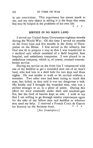 232 IN TIME OF WAR 
in our convictions. This experience has meant much to 
me, and my only object in telling it is the hope that some 
boy may be helped in the problems of his own life. 
* * * 
SERVICE IN NO MAN'S LAND 
I served our United States Government eighteen months 
during the World War. Of this time I served six months 
on the front lines and five months in the Army of Occu-pation 
on the Rhine. I first served in the infantry, but 
God saw fit to prepare a way so that I was transferred to 
a medical unit which consisted of a field hospital, base 
hospital, and ambulance companies. I was placed in an 
ambulance company, which is, of course, counted noncom-batant 
service. 
During my service on the front line I volunteered with 
one of my buddies to get a wounded man out of no man's 
land, who had lain in a shell hole for two days and three 
nights. He was unable to walk or be carried without a 
stretcher. Two other men had been trying to reach this 
man, but failed, as they said it was too dangerous a task. 
My buddy and I brought the wounded man, who was a 
perfect stranger to us, to a place of safety. During this 
effort we were constantly under shell and machine-gun 
fire, but the God of heaven kept us safe. I wish to say 
that I am willing to go through similar experiences again 
for the sake of my fellow men and buddies or whoever 
may need my help. I received a French Croix de Guerre 
for bravery on the Soissons front. * * * 
[See frontispiece] 
 