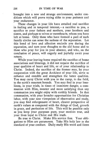 236 IN TIME OF WAR 
brought into a new and strange environment, under con-ditions 
which will prove trying alike to your patience and 
your endurance. 
These changes in your life have entailed real sacrifice 
in feeling and in temporal interest,—a sacrifice to you, a 
sacrifice to your fathers and mothers, your brothers and 
sisters, and perhaps to wives or sweethearts, whom you have 
left at home. Only those who have formed a part of such 
family circles can sense the sadness of the separation. Let 
this bond of love and affection encircle you during the 
separation, and turn your thoughts to the old home and to 
those who pray for you in your absence, and who, on the 
conclusion of peace, will eagerly and joyfully await your 
return. 
While your leaving home required the sacrifice of home 
associations and blessings, it did not require the sacrifice of 
your qualities of heart and life, or of your relationship to 
Christ. Indeed, the sacrifice of the former may, by your 
cooperation with the great Architect of your life, serve to 
enhance and ennoble and strengthen the latter qualities. 
You may carry Christ with you to the camp, to the field, 
to the earth's remotest bounds. You may find in your lone-liness, 
in your trials, in times of imminent danger, a com-munion 
with Him, sweeter and more satisfying than any 
communion you might enjoy with earthly friends. In that 
communion, with your broader opportunities for Christian 
labor, with your new viewpoints of observation and study, 
you may find enlargement of heart, clearer perspective of 
earth's values as compared with the things of God, growth 
in grace, and perfection of life. This will be possible only 
as you keep your purposes pure, your motives true, and 
your lives loyal to Christ and His truth. 
Be true to Christ. Make His service first. Your obli-gations 
to Him are paramount. Take His holy law as the 
standard of your conduct. Daily study His word and listen 
 