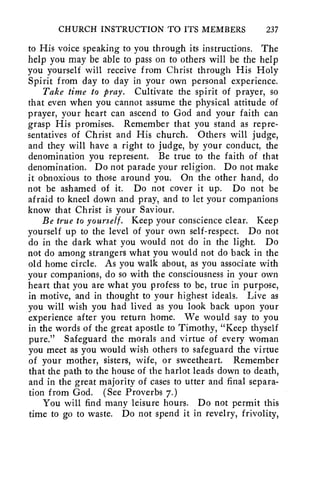 CHURCH INSTRUCTION TO ITS MEMBERS 237 
to His voice speaking to you through its instructions. The 
help you may be able to pass on to others will be the help 
you yourself will receive from Christ through His Holy 
Spirit from day to day in your own personal experience. 
Take time to pray. Cultivate the spirit of prayer, so 
that even when you cannot assume the physical attitude of 
prayer, your heart can ascend to God and your faith can 
grasp His promises. Remember that you stand as repre-sentatives 
of Christ and His church. Others will judge, 
and they will have a right to judge, by your conduct, the 
denomination you represent. Be true to the faith of that 
denomination. Do not parade your religion. Do not make 
it obnoxious to those around you. On the other hand, do 
not be ashamed of it. Do not cover it up. Do not be 
afraid to kneel down and pray, and to let your companions 
know that Christ is your Saviour. 
Be true to yourself. Keep your conscience clear. Keep 
yourself up to the level of your own self-respect. Do not 
do in the dark what you would not do in the light. Do 
not do among strangers what you would not do back in the 
old home circle. As you walk about, as you associate with 
your companions, do so with the consciousness in your own 
heart that you are what you profess to be, true in purpose, 
in motive, and in thought to your highest ideals. Live as 
you will wish you had lived as you look back upon your 
experience after you return home. We would say to you 
in the words of the great apostle to Timothy, "Keep thyself 
pure." Safeguard the morals and virtue of every woman 
you meet as you would wish others to safeguard the virtue 
of your mother, sisters, wife, or sweetheart. Remember 
that the path to the house of the harlot leads down to death, 
and in the great majority of cases to utter and final separa-tion 
from God. (See Proverbs 7.) 
You will find many leisure hours. Do not permit this 
time to go to waste. Do not spend it in revelry, frivolity, 
 