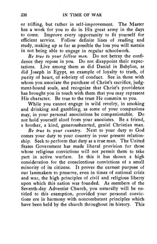 238 IN TIME OF WAR 
or trifling, but rather in self-improvement. The Master 
has a work for you to do in His great army in the days 
to come. Improve every opportunity to fit yourself for 
efficient service. Follow definite lines of reading and 
study, making up as far as possible the loss you will sustain 
in not being able to engage in regular schoolwork. 
Be true to your fellow men. Do not betray the confi-dence 
they repose in you. Do not disappoint their expec-tations. 
Live among them as did Daniel in Babylon, as 
did Joseph in Egypt, an example of loyalty to truth, of 
purity of heart, of sobriety of conduct. See in those with 
whom you associate the purchase of Christ's sacrifice, judg-ment- 
bound souls, and recognize that Christ's providence 
has brought you in touch with them that you may represent 
His character. Be true to the trust He commits to you. 
While you cannot engage in wild revelry, in smoking 
and drinking and gambling, as some of your companions 
may, in your personal associations be companionable. Do 
not hold yourself aloof from your associates. Be a friend, 
a brother, a kind, generoushearted, genial Christian man. 
Be true to your country. Next to your duty to God 
comes your duty to your country in your present relation-ship. 
Seek to perform that duty as a true man. The United 
States Government has made liberal provision for those 
whose religious convictions will not permit them to take 
part in active warfare. In this it has shown a high 
consideration for the conscientious convictions of a small 
minority of its citizens. It proves the earnest purpose of 
our lawmakers to preserve, even in times of national crisis 
and war, the high principles of civil and religious liberty 
upon which this nation was founded. As members of the 
Seventh-day Adventist Church, you naturally will be en-titled 
to this exemption, provided your personal convic-tions 
are in harmony with noncombatant principles which 
have been held by the church throughout its history. This 
 