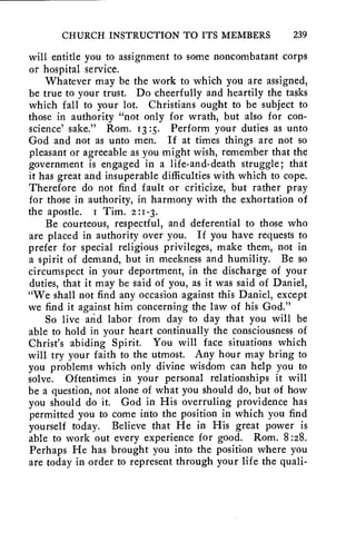 CHURCH INSTRUCTION TO ITS MEMBERS 239 
will entitle you to assignment to some noncombatant corps 
or hospital service. 
Whatever may be the work to which you are assigned, 
be true to your trust. Do cheerfully and heartily the tasks 
which fall to your lot. Christians ought to be subject to 
those in authority "not only for wrath, but also for con-science' 
sake." Rom. 13:5. Perform your duties as unto 
God and not as unto men. If at times things are not so 
pleasant or agreeable as you might wish, remember that the 
government is engaged in a life-and-death struggle; that 
it has great and insuperable difficulties with which to cope. 
Therefore do not find fault or criticize, but rather pray 
for those in authority, in harmony with the exhortation of 
the apostle. I Tim. 2:1-3. 
Be courteous, respectful, and deferential to those who 
are placed in authority over you. If you have requests to 
prefer for special religious privileges, make them, not in 
a spirit of demand, but in meekness and humility. Be so 
circumspect in your deportment, in the discharge of your 
duties, that it may be said of you, as it was said of Daniel, 
"We shall not find any occasion against this Daniel, except 
we find it against him concerning the law of his God." 
So live and labor from day to day that you will be 
able to hold in your heart continually the consciousness of 
Christ's abiding Spirit. You will face situations which 
will try your faith to the utmost. Any hour may bring to 
you problems which only divine wisdom can help you to 
solve. Oftentimes in your personal relationships it will 
be a question, not alone of what you should do, but of how 
you should do it. God in His overruling providence has 
permitted you to come into the position in which you find 
yourself today. Believe that He in His great power is 
able to work out every experience for good. Rom. 8:28. 
Perhaps He has brought you into the position where you 
are today in order to represent through your life the quali- 
 