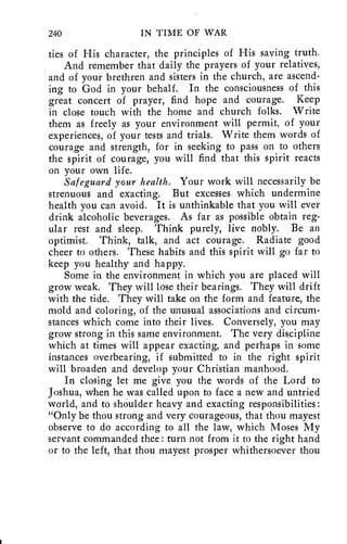 240 IN TIME OF WAR 
ties of His character, the principles of His saving truth. 
And remember that daily the prayers of your relatives, 
and of your brethren and sisters in the church, are ascend-ing 
to God in your behalf. In the consciousness of this 
great concert of prayer, find hope and courage. Keep 
in close touch with the home and church folks. Write 
them as freely as your environment will permit, of your 
experiences, of your tests and trials. Write them words of 
courage and strength, for in seeking to pass on to others 
the spirit of courage, you will find that this spirit reacts 
on your own life. 
Safeguard your health. Your work will necessarily be 
strenuous and exacting. But excesses which undermine 
health you can avoid. It is unthinkable that you will ever 
drink alcoholic beverages. As far as possible obtain reg-ular 
rest and sleep. Think purely, live nobly. Be an 
optimist. Think, talk, and act courage. Radiate good 
cheer to others. These habits and this spirit will go far to 
keep you healthy and happy. 
Some in the environment in which you are placed will 
grow weak. They will lose their bearings. They will drift 
with the tide. They will take on the form and feature, the 
mold and coloring, of the unusual associations and circum-stances 
which come into their lives. Conversely, you may 
grow strong in this same environment. The very discipline 
which at times will appear exacting, and perhaps in some 
instances overbearing, if submitted to in the right spirit 
will broaden and develop your Christian manhood. 
In closing let me give you the words of the Lord to 
Joshua, when he was called upon to face a new and untried 
world, and to shoulder heavy and exacting responsibilities : 
"Only be thou strong and very courageous, that thou mayest 
observe to do according to all the law, which Moses My 
servant commanded thee : turn not from it to the right hand 
or to the left, that thou mayest prosper whithersoever thou 
 