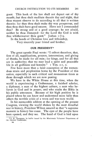 CHURCH INSTRUCTION TO ITS MEMBERS 241 
goest. This book of the law shall not depart out of thy 
mouth; but thou shalt meditate therein day and night, that 
thou mayest observe to do according to all that is written 
therein: for then thou shalt make thy way prosperous, and 
then thou shalt have good success. Have not I commanded 
thee? Be strong and of a good courage; be not afraid, 
neither be thou dismayed: for the Lord thy God is with 
thee whithersoever thou goest." Joshua :7-9. 
In the bonds of Christian love and fellowship, 
Very sincerely your friend and brother. 
OUR PRESIDENT* 
The great apostle Paul wrote : "I exhort therefore, that, 
first of all, supplications, prayers, intercessions, and giving 
of thanks, be made for all men; for kings, and for all that 
are in authority; that we may lead a quiet and peaceable 
life in all godliness and honesty." i Tim. 2:1, 2. 
Few have more than a faint conception of the tremen-dous 
strain and perplexities borne by the President of this 
nation, especially in such critical and momentous times as 
those through which we are now passing. 
We have in the White House at this time, when the 
world is experiencing a Gethsemane, a finished scholar, 
a diplomat, a man of the highest culture, a man who be-lieves 
in God and in prayer, and who exalts the Bible in 
his public utterances. Because of his high position he is 
placed where he can know and understand more fully than 
others the terrible crisis of a worn and war-torn world. 
In his memorable address at the opening of the present 
Congress, viewing the world shaken by the most dreadful 
war in history, President Wilson assured us that "a supreme 
moment in history has come. The eyes of the people have 
been opened, and they see. The hand of God is laid upon 
* G. B. Thompson, in leaflet issued by the Missionary Volunteer Department of 
the General Conference. 
16 
 