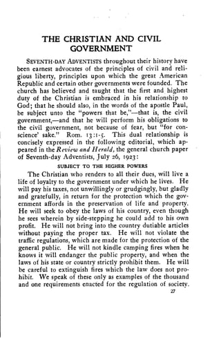 THE CHRISTIAN AND CIVIL 
GOVERNMENT 
SEVENTH-DAY ADVENTISTS throughout their history have 
been earnest advocates of the principles of civil and reli-gious 
liberty, principles upon which the great American 
Republic and certain other governments were founded. The 
church has believed and taught that the first and highest 
duty of the Christian is embraced in his relationship to 
God; that he should also, in the words of the apostle Paul, 
be subject unto the "powers that be,"—that is, the civil 
government,--and that he will perform his obligations to 
the civil government, not because of fear, but "for con-science' 
sake." Rom. 13:1-5. This dual relationship is 
concisely expressed in the following editorial, which ap-peared 
in the Review and Herald, the general church paper 
of Seventh-day Adventists, July 26, 1923 
SUBJECT TO THE HIGHER POWERS 
The Christian who renders to all their dues, will live a 
life of loyalty to the government under which he lives. He 
will pay his taxes, not unwillingly or grudgingly, but gladly 
and gratefully, in return for the protection which the gov-ernment 
affords in the preservation of life and property. 
He will seek to obey the laws of his country, even though 
he sees wherein by side-stepping he could add to his own 
profit. He will not bring into the country dutiable articles 
without paying the proper tax. He will not violate the 
traffic regulations, which are made for the protection of the 
general public. He will not kindle camping fires when he 
knows it will endanger the public property, and when the 
laws of his state or country strictly prohibit them. He will 
be careful to extinguish fires which the law does not pro-hibit. 
We speak of these only as examples of the thousand 
and one requirements enacted for the regulation of society. 
27 
 