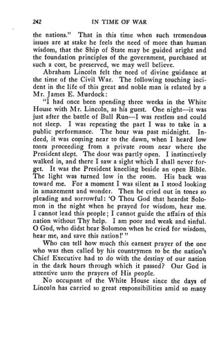 242 IN TIME OF WAR 
the nations." That in this time when such tremendous 
issues are at stake he feels the need of more than human 
wisdom, that the Ship of State may be guided aright and 
the foundation principles of the government, purchased at 
such a cost, be preserved, we may well believe. 
Abraham Lincoln felt the need of divine guidance at 
the time of the Civil War. The following touching inci-dent 
in the life of this great and noble man is related by a 
Mr. James E. Murdock: 
"I had once been spending three weeks in the White 
House with Mr. Lincoln, as his guest. One night—it was 
just after the battle of Bull Run—I was restless and could 
not sleep. I was repeating the part I was to take in a 
public performance. The hour was past midnight. In-deed, 
it was coming near to the dawn, when I heard low 
tones proceeding from a private room near where the 
President slept. The door was partly open. I instinctively 
walked in, and there I saw a sight which I shall never for-get. 
It was the President kneeling beside an open Bible. 
The light was turned low in the room. His back was 
toward me. For a moment I was silent as I stood looking 
in amazement and wonder. Then he cried out in tones so 
pleading and sorrowful: '0 Thou God that heardst Solo-mon 
in the night when he prayed for wisdom, hear me. 
I cannot lead this people; I cannot guide the affairs of this 
nation without Thy help. I am poor and weak and sinful. 
0 God, who didst hear Solomon when he cried for wisdom, 
hear me, and save this nation!' " 
Who can tell how much this earnest prayer of the one 
who was then called by his countrymen to be the nation's 
Chief Executive had to do with the destiny of our nation 
in the dark hours through which it passed? Our God is 
attentive unto the prayers of His people. 
No occupant of the White House since the days of 
Lincoln has carried so great responsibilities amid so many 
 
