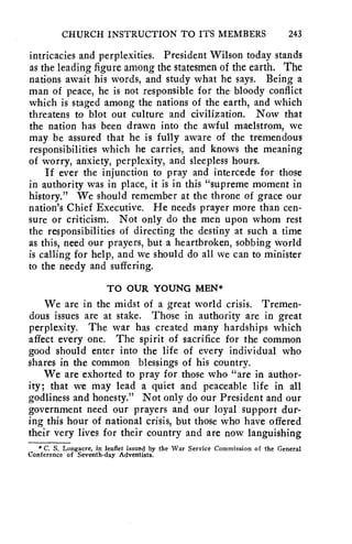 CHURCH INSTRUCTION TO ITS MEMBERS 243 
intricacies and perplexities. President Wilson today stands 
as the leading figure among the statesmen of the earth. The 
nations await his words, and study what he says. Being a 
man of peace, he is not responsible for the bloody conflict 
which is staged among the nations of the earth, and which 
threatens to blot out culture and civilization. Now that 
the nation has been drawn into the awful maelstrom, we 
may be assured that he is fully aware of the tremendous 
responsibilities which he carries, and knows the meaning 
of worry, anxiety, perplexity, and sleepless hours. 
If ever the injunction to pray and intercede for those 
in authority was in place, it is in this "supreme moment in 
history." We should remember at the throne of grace our 
nation's Chief Executive. He needs prayer more than cen-sure 
or criticism. Not only do the men upon whom rest 
the responsibilities of directing the destiny at such a time 
as this, need our prayers, but a heartbroken, sobbing world 
is calling for help, and we should do all we can to minister 
to the needy and suffering. 
TO OUR YOUNG MEN* 
We are in the midst of a great world crisis. Tremen-dous 
issues are at stake. Those in authority are in great 
perplexity. The war has created many hardships which 
affect every one. The spirit of sacrifice for the common 
good should enter into the life of every individual who 
shares in the common blessings of his country. 
We are exhorted to pray for those who "are in author-ity; 
that we may lead a quiet and peaceable life in all 
godliness and honesty." Not only do our President and our 
government need our prayers and our loyal support dur-ing 
this hour of national crisis, but those who have offered 
their very lives for their country and are now languishing 
* C. S. Longacre, in leaflet issued by the War Service Commission of the General 
Conference of Seventh-day Adventists. 
 