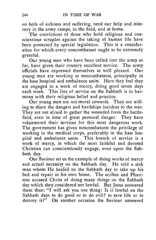 244 IN TIME OF WAR 
on beds of sickness and suffering, need our help and min-istry 
in the army camps, in the field, and at home. 
The convictions of those who hold religious and con-scientious 
scruples against the taking of human life have 
been protected by special legislation. This is a consider-ation 
for which every noncombatant ought to be extremely 
grateful. 
Our young men who have been called into the army so 
far, have given their country excellent service. The army 
officials have expressed themselves as well pleased. Our 
young men are working as noncombatants, principally in 
the base hospital and ambulance units. Here they feel they 
are engaged in a work of mercy, doing good seven days 
each week. This line of service on the Sabbath is in har-mony 
with their religious belief and practice. 
Our young men are not moral cowards. They are will-ing 
to share the dangers and hardships incident to the war. 
They are not afraid to gather the wounded from the battle-field, 
even in time of great personal danger. They have 
volunteered their services for this most dangerous work. 
The government has given noncombatants the privilege of 
working in the medical corps, preferably in the base hos-pital 
and ambulance units. This branch of service is a 
work of mercy, in which the most faithful and devoted 
Christian can conscientiously engage, even upon the Sab-bath 
day. 
Our Saviour set us the example of doing works of mercy 
and actual necessity on the Sabbath day. He told a sick 
man whom He healed on the Sabbath day to take up his 
bed and repair to his own home. The scribes and Phari-sees 
accused Christ of doing many things on the Sabbath 
day which they considered not lawful. But Jesus answered 
them thus: "I will ask you one thing: Is it lawful on the 
Sabbath days to do good or to do evil? to save life or to 
destroy it?" On another occasion the Saviour answered 
 