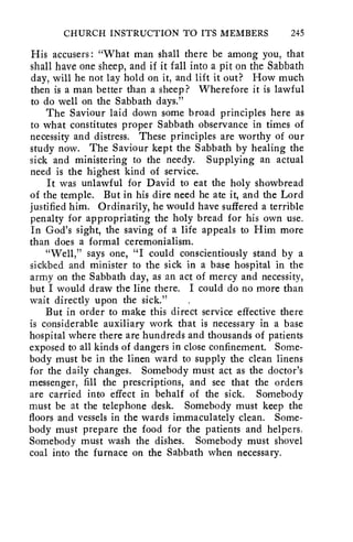 CHURCH INSTRUCTION TO ITS MEMBERS 245 
His accusers : "What man shall there be among you, that 
shall have one sheep, and if it fall into a pit on the Sabbath 
day, will he not lay hold on it, and lift it out? How much 
then is a man better than a sheep? Wherefore it is lawful 
to do well on the Sabbath days." 
The Saviour laid down some broad principles here as 
to what constitutes proper Sabbath observance in times of 
necessity and distress. These principles are worthy of our 
study now. The Saviour kept the Sabbath by healing the 
sick and ministering to the needy. Supplying an actual 
need is the highest kind of service. 
It was unlawful for David to eat the holy showbread 
of the temple. But in his dire need he ate it, and the Lord 
justified him. Ordinarily, he would have suffered a terrible 
penalty for appropriating the holy bread for his own use. 
In God's sight, the saving of a life appeals to Him more 
than does a formal ceremonialism. 
"Well," says one, "I could conscientiously stand by a 
sickbed and minister to the sick in a base hospital in the 
army on the Sabbath day, as an act of mercy and necessity, 
but I would draw the line there. I could do no more than 
wait directly upon the sick." 
But in order to make this direct service effective there 
is considerable auxiliary work that is necessary in a base 
hospital where there are hundreds and thousands of patients 
exposed to all kinds of dangers in close confinement. Some-body 
must be in the linen ward to supply the clean linens 
for the daily changes. Somebody must act as the doctor's 
messenger, fill the prescriptions, and see that the orders 
are carried into effect in behalf of the sick. Somebody 
must be at the telephone desk. Somebody must keep the 
floors and vessels in the wards immaculately clean. Some-body 
must prepare the food for the patients and helpers. 
Somebody must wash the dishes. Somebody must shovel 
coal into the furnace on the Sabbath when necessary. 
 
