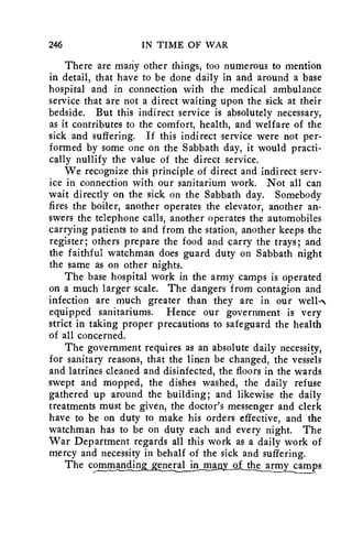 246 IN TIME OF WAR 
There are many other things, too numerous to mention 
in detail, that have to be done daily in and around a base 
hospital and in connection with the medical ambulance 
service that are not a direct waiting upon the sick at their 
bedside. But this indirect service is absolutely necessary, 
as it contributes to the comfort, health, and welfare of the 
sick and suffering. If this indirect service were not per-formed 
by some one on the Sabbath day, it would practi-cally 
nullify the value of the direct service. 
We recognize this principle of direct and indirect serv-ice 
in connection with our sanitarium work. Not all can 
wait directly on the sick on the Sabbath day. Somebody 
fires the boiler, another operates the elevator, another an-swers 
the telephone calls, another operates the automobiles 
carrying patients to and from the station, another keeps the 
register; others prepare the food and carry the trays; and 
the faithful watchman does guard duty on Sabbath night 
the same as on other nights. 
The base hospital work in the army camps is operated 
on a much larger scale. The dangers from contagion and 
infection are much greater than they are in our well-- 
equipped sanitariums. Hence our government is very 
strict in taking proper precautions to safeguard the health 
of all concerned. 
The government requires as an absolute daily necessity, 
for sanitary reasons, that the linen be changed, the vessels 
and latrines cleaned and disinfected, the floors in the wards 
swept and mopped, the dishes washed, the daily refuse 
gathered up around the building; and likewise the daily 
treatments must be given, the doctor's messenger and clerk 
have to be on duty to make his orders effective, and the 
watchman has to be on duty each and every night. The 
War Department regards all this work as a daily work of 
mercy and necessity in behalf of the sick and suffering. 
The commandin. eneral in man of the army camps 
 