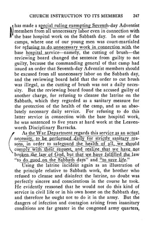 CHURCH INSTRUCTION TO ITS MEMBERS 247 
has made a sessj41 ruling exempting Seventh-day Adventist 
members from all unnecessary labor even in connection with 
the base hospital work on the Sabbath day. In one of the 
camps, where one of our young men was court-martialed 
for refusing to do_utm_ecessary work in connection with the 
base hospital aervice—namely, the cutting of brush—the 
reviewing board changed the sentence from guilty to not 
guilty, because the commanding general of that camp had 
issued an order that Seventh-day Adventist members should 
be excused from all unnecessary labor on the Sabbath day, 
and the reviewing board held that the order to cut brush 
was illegal, as the cutting of brush was not a daily neces-sity. 
But the reviewing board found the accused guilty of 
another charge, for refusing to cleanse the latrine on the 
Sabbath, which they regarded as a sanitary measure for 
the protection of the health of the camp, and as an abso-lutely 
necessary daily service. For refusing to do this 
latter service in connection with the base hospital work, 
he was sentenced to five years at hard work at the Leaven-worth 
Disciplinary Barracks. 
( 
As the War De_partment regards this service_as an actual 
necessity, to he performed6iTy716i• —-s'tT-iisly_s_anitary , rea-so.. 
n._s ./._i n order to safeguard the health of all vyeshould 
comply _with fh—err regnest and realize that we have not 
b r9ten_tbel but that we 1gysfstfillsAlbs, Jaw 
"to ci000si_oli the Sabbath days" and "to savelite." 
Using the latrine incident again as an illustration of 
the principle relative to Sabbath work, the brother who 
refused to cleanse and disinfect the latrine, no doubt was 
perfectly sincere and conscientious in the course he took. 
He evidently reasoned that he would not do this kind of 
service in civil life or in his own home on the Sabbath day, 
and therefore he ought not to do it in the army. But the 
dangers of infection and contagion arising from insanitary 
conditions are far greater in the congested army quarters, 
 