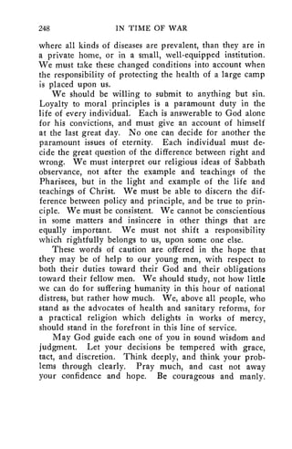 248 IN TIME OF WAR 
where all kinds of diseases are prevalent, than they are in 
a private home, or in a small, well-equipped institution. 
We must take these changed conditions into account when 
the responsibility of protecting the health of a large camp 
is placed upon us. 
We should be willing to submit to anything but sin. 
Loyalty to moral principles is a paramount duty in the 
life of every individual. Each is answerable to God alone 
for his convictions, and must give an account of himself 
at the last great day. No one can decide for another the 
paramount issues of eternity. Each individual must de-cide 
the great question of the difference between right and 
wrong. We must interpret our religious ideas of Sabbath 
observance, not after the example and teachings of the 
Pharisees, but in the light and example of the life and 
teachings of Christ. We must be able to discern the dif-ference 
between policy and principle, and be true to prin-ciple. 
We must be consistent. We cannot be conscientious 
in some matters and insincere in other things that are 
equally important. We must not shift a responsibility 
which rightfully belongs to us, upon some one else. 
These words of caution are offered in the hope that 
they may be of help to our young men, with respect to 
both their duties toward their God and their obligations 
toward their fellow men. We should study, not how little 
we can do for suffering humanity in this hour of national 
distress, but rather how much. We, above all people, who 
stand as the advocates of health and sanitary reforms, for 
a practical religion which delights in works of mercy, 
should stand in the forefront in this line of service. 
May God guide each one of you in sound wisdom and 
judgment. Let your decisions be tempered with grace, 
tact, and discretion. Think deeply, and think your prob-lems 
through clearly. Pray much, and cast not away 
your confidence and hope. Be courageous and manly. 
 