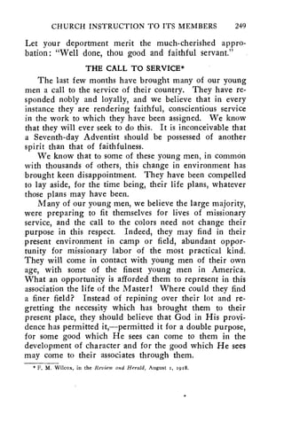 CHURCH INSTRUCTION TO ITS MEMBERS 249 
Let your deportment merit the much-cherished appro-bation 
: "Well done, thou good and faithful servant." 
THE CALL TO SERVICE* 
The last few months have brought many of our young 
men a call to the service of their country. They have re-sponded 
nobly and loyally, and we believe that in every 
instance they are rendering faithful, conscientious service 
in the work to which they have been assigned. We know 
that they will ever seek to do this. It is inconceivable that 
a Seventh-day Adventist should be possessed of another 
spirit than that of faithfulness. 
We know that to some of these young men, in common 
with thousands of others, this change in environment has 
brought keen disappointment. They have been compelled 
to lay aside, for the time being, their life plans, whatever 
those plans may have been. 
Many of our young men, we believe the large majority, 
were preparing to fit themselves for lives of missionary 
service, and the call to the colors need not change their 
purpose in this respect. Indeed, they may find in their 
present environment in camp or field, abundant oppor-tunity 
for missionary labor of the most practical kind. 
They will come in contact with young men of their own 
age, with some of the finest young men in America, 
What an opportunity is afforded them to represent in this 
association the life of the Master! Where could they find 
a finer field? Instead of repining over their lot and re-gretting 
the necessity which has brought them to their 
present place, they should believe that God in His provi-dence 
has permitted it,—permitted it for a double purpose, 
for some good which He sees can come to them in the 
development of character and for the good which He sees 
may come to their associates through them. 
* F, M. Wilcox, in the Review and Herald, August I, 1918. 
 