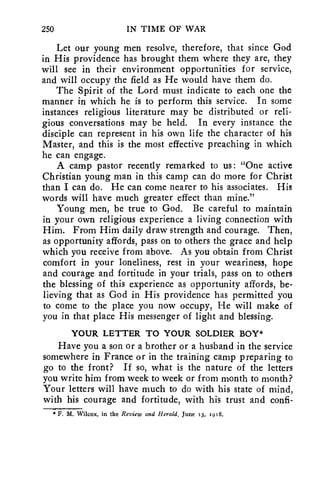 250 IN TIME OF WAR 
Let our young men resolve, therefore, that since God 
in His providence has brought them where they are, they 
will see in their environment opportunities for service, 
and will occupy the field as He would have them do. 
The Spirit of the Lord must indicate to each one the 
manner in which he is to perform this service. In some 
instances religious literature may be distributed or reli-gious 
conversations may be held. In every instance the 
disciple can represent in his own life the character of his 
Master, and this is the most effective preaching in which 
he can engage. 
A camp pastor recently remarked to us: "One active 
Christian young man in this camp can do more for Christ 
than I can do. He can come nearer to his associates. His 
words will have much greater effect than mine." 
Young men, be true to God. Be careful to maintain 
in your own religious experience a living connection with 
Him. From Him daily draw strength and courage. Then, 
as opportunity affords, pass on to others the grace and help 
which you receive from above. As you obtain from Christ 
comfort in your loneliness, rest in your weariness, hope 
and courage and fortitude in your trials, pass on to others 
the blessing of this experience as opportunity affords, be-lieving 
that as God in His providence has permitted you 
to come to the place you now occupy, He will make of 
you in that place His messenger of light and blessing. 
YOUR LETTER TO YOUR SOLDIER BOY* 
Have you a son or a brother or a husband in the service 
somewhere in France or in the training camp preparing to 
go to the front? If so, what is the nature of the letters 
you write him from week to week or from month to month? 
Your letters will have much to do with his state of mind, 
with his courage and fortitude, with his trust and confi- 
* F. M. Wilcox, in the Review and Herald, June 13, 1918. 
 