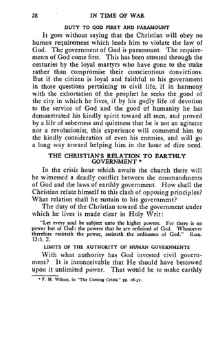 28 IN TIME OF WAR 
DUTY TO GOD FIRST AND PARAMOUNT 
It goes without saying that the Christian will obey no 
human requirement which leads him to violate the law of 
God. The government of God is paramount. The require-ments 
of God come first. This has been attested through the 
centuries by the loyal martyrs who have gone to the stake 
rather than compromise their conscientious convictions. 
But if the citizen is loyal and faithful to his government 
in those questions pertaining to civil life, if in harmony 
with the exhortation of the prophet he seeks the good of 
the city in which he lives, if by his godly life of devotion 
to the service of God and the good of humanity he has 
demonstrated his kindly spirit toward all men, and proved 
by a life of soberness and quietness that he is not an agitator 
nor a revolutionist, this experience will commend him to 
the kindly consideration of even his enemies, and will go 
a long way toward helping him in the hour of dire need. 
THE CHRISTIAN'S RELATION TO EARTHLY 
GOVERNMENT * 
In the crisis hour which awaits the church there will 
be witnessed a deadly conflict between the commandments 
of God and the laws of earthly government. How shall the 
Christian relate himself to this clash of opposing principles? 
What relation shall he sustain to his government? 
The duty of the Christian toward the government under 
which he lives is made clear in Holy 'Writ: 
"Let every soul be subject unto the higher powers. For there is no 
power but of God: the powers that be are ordained of God. Whosoever 
therefore resisteth the power, resisteth the ordinance of God." Rom. 
13:1, 2. 
LIMITS OF THE AUTHORITY OF HUMAN GOVERNMENTS 
With what authority has God invested civil govern-ment? 
It is inconceivable that He should have bestowed 
upon it unlimited power. That would be to make earthly 
" F. M. Wilcox, in "The Coming Crisis," pp. 28-32. 
 