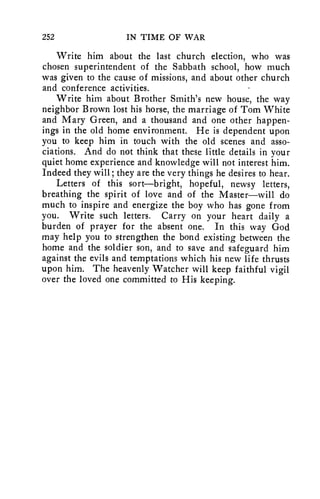 252 IN TIME OF WAR 
Write him about the last church election, who was 
chosen superintendent of the Sabbath school, how much 
was given to the cause of missions, and about other church 
and conference activities. 
Write him about Brother Smith's new house, the way 
neighbor Brown lost his horse, the marriage of Tom White 
and Mary Green, and a thousand and one other happen-ings 
in the old home environment. He is dependent upon 
you to keep him in touch with the old scenes and asso-ciations. 
And do not think that these little details in your 
quiet home experience and knowledge will not interest him. 
Indeed they will; they are the very things he desires to hear. 
Letters of this sort----bright, hopeful, newsy letters, 
breathing the spirit of love and of the Master—will do 
much to inspire and energize the boy who has gone from 
you. Write such letters. Carry on your heart daily a 
burden of prayer for the absent one. In this way God 
may help you to strengthen the bond existing between the 
home and the soldier son, and to save and safeguard him 
against the evils and temptations which his new life thrusts 
upon him. The heavenly Watcher will keep faithful vigil 
over the loved one committed to His keeping. 
 