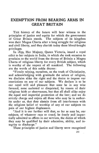 EXEMPTION FROM BEARING ARMS IN 
GREAT BRITAIN 
THE history of the future will bear witness to the 
principles of justice and equity for which the government 
of Great Britain stands. The subjects of its kingdom 
won their Magna Charta after a long struggle for religious 
and civil liberty, and they cherish today these blood-bought 
privileges. 
In 1859, Her Majesty, Queen Victoria, issued a royal 
edict to her subjects in India, in which she took occasion to 
proclaim to the world from the throne of Britain a Magna 
Charta of religious liberty for every British subject, which 
is worthy of the respect of all mankind. The following 
are the words of this noble decree: 
"Firmly relying, ourselves, on the truth of Christianity, 
and acknowledging with gratitude the solace of religion, 
we disclaim alike the right and the desire to impose our 
convictions on any of our subjects. We declare it to be 
our royal will and pleasure that none be in any wise 
favored, none molested or disquieted, by reason of their 
religious faith or observances, but that all shall alike enjoy 
the equal and impartial protection of the law; and we do 
strictly charge and enjoin all those who may be in author-ity 
under us, that they abstain from all interference with 
the religious belief or worship of any of our subjects on 
pain of our highest displeasure. 
"And it is our further will that, so far as may be, our 
subjects, of whatever race or creed, be freely and impar-tially 
admitted to offices in our services, the duties of which 
they may be qualified by their education, ability, and in-tegrity 
to discharge." 
These principles of justice and liberty were recognized 
255 
 