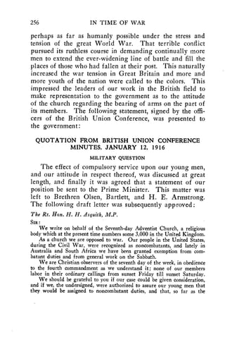 256 IN TIME OF WAR 
perhaps as far as humanly possible under the stress and 
tension of the great World War. That terrible conflict 
pursued its ruthless course in demanding continually more 
men to extend the ever-widening line of battle and fill the 
places of those who had fallen at their post. This naturally 
increased the war tension in Great Britain and more and 
more youth of the nation were called to the colors. This 
impressed the leaders of our work in the British field to 
make representation to the government as to the attitude 
of the church regarding the bearing of arms on the part of 
its members. The following statement, signed by the offi-cers 
of the British Union Conference, was presented to 
the government: 
QUOTATION FROM BRITISH UNION CONFERENCE 
MINUTES, JANUARY 12, 1916 
MILITARY QUESTION 
The effect of compulsory service upon our young men, 
and our attitude in respect thereof, was discussed at great 
length, and finally it was agreed that a statement of our 
position be sent to the Prime Minister. This matter was 
left to Brethren Olsen, Bartlett, and H. E. Armstrong. 
The following draft letter was subsequently approved: 
The Rt. Hon. H. H. Asquith, M.P. 
SIR : 
We write on behalf of the Seventh-day Adventist Church, a religious 
body which at the present time numbers some 3,000 in the United Kingdom. 
As a church we are opposed to war. Our people in the United States, 
during the Civil War, were recognized as noncombatants, and lately in 
Australia and South Africa we have been granted exemption from com-batant 
duties and from general work on the Sabbath. 
We are Christian observers of the seventh day of the week, in obedience 
to the fourth commandment as we understand it; none of our members 
labor in their ordinary callings from sunset Friday till sunset Saturday. 
We should be grateful to you if our case could be given consideration, 
and if we, the undersigned, were authorized to assure our young men that 
they would be assigned to noncombatant duties, and that, so far as the 
 