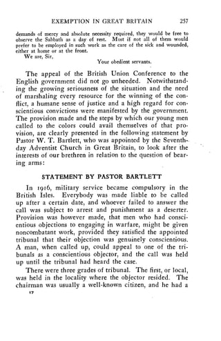EXEMPTION IN GREAT BRITAIN 257 
demands of mercy and absolute necessity required, they would be free to 
observe the Sabbath as a day of rest. Most if not all of them would 
prefer to be employed in such work as the care of the sick and wounded, 
either at home or at the front. 
We are, Sir, 
Your obedient servants. 
The appeal of the British Union Conference to the 
English government did not go unheeded. Notwithstand-ing 
the growing seriousness of the situation and the need 
of marshaling every resource for the winning of the con-flict, 
a humane sense of justice and a high regard for con-scientious 
convictions were manifested by the government. 
The provision made and the steps by which our young men 
called to the colors could avail themselves of that pro-vision, 
are clearly presented in the following statement by 
Pastor W. T. Bartlett, who was appointed by the Seventh-day 
Adventist Church in Great Britain, to look after the 
interests of our brethren in relation to the question of bear-ing 
arms: 
STATEMENT BY PASTOR BARTLETT 
In 1916, military service became compulsory in the 
British Isles. Everybody was made liable to be called 
up after a certain date, and whoever failed to answer the 
call was subject to arrest and punishment as a deserter. 
Provision was however made, that men who had consci-entious 
objections to engaging in warfare, might be given 
noncombatant work, provided they satisfied the appointed 
tribunal that their objection was genuinely conscientious. 
A man, when called up, could appeal to one of the tri-bunals 
as a conscientious objector, and the call was held 
up until the tribunal had heard the case. 
There were three grades of tribunal. The first, or local, 
was held in the locality where the objector resided. The 
chairman was usually a well-known citizen, and he had a 
17 
 