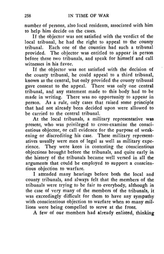 258 IN TIME OF WAR 
number of persons, also local residents, associated with him 
to help him decide on the cases. 
If the objector was not satisfied with the verdict of the 
local tribunal, he had the right to appeal to the county 
tribunal. Each one of the counties had such a tribunal 
provided. The objector was entitled to appear in person 
before these two tribunals, and speak for himself and call 
witnesses in his favor. 
If the objector was not satisfied with the decision of 
the county tribunal, he could appeal to a third tribunal, 
known as the central, but only provided the county tribunal 
gave consent to the appeal. There was only one central 
tribunal, and any statement made to this body had to be 
made in writing. There was no opportunity to appear in 
person. As a rule, only cases that raised some principle 
that had not already been decided upon were allowed to 
be carried to the central tribunal. 
At the local tribunals, a military representative was 
present, who was privileged to cross-examine the consci-entious 
objector, or call evidence for the purpose of weak-ening 
or discrediting his case. These military represent-atives 
usually were men of legal as well as military expe-rience. 
They were keen in contesting the conscientious 
objections brought before the tribunals, and quite early in 
the history of the tribunals became well versed in all the 
arguments that could be employed to support a conscien-tious 
objection to warfare. 
I attended many hearings before both the local and 
county tribunals, and always felt that the members of the 
tribunals were trying to be fair to everybody, although in 
the case of very many of the members of the tribunals, it 
was exceedingly difficult for them to have any sympathy 
with conscientious objection to warfare when so many mil-lions 
were being compelled to serve at the front. 
A few of our members had already enlisted, thinking 
 
