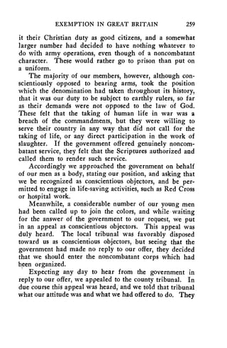 EXEMPTION IN GREAT BRITAIN 259 
it their Christian duty as good citizens, and a somewhat 
larger number had decided to have nothing whatever to 
do with army operations, even though of a noncombatant 
character. These would rather go to prison than put on 
a uniform. 
The majority of our members, however, although con-scientiously 
opposed to bearing arms, took the position 
which the denomination had taken throughout its history, 
that it was our duty to be subject to earthly rulers, so far 
as their demands were not opposed to the law of God. 
These felt that the taking of human life in war was a 
breach of the commandments, but they were willing to 
serve their country in any way that did not call for the 
taking of life, or any direct participation in the work of 
slaughter. If the government offered genuinely noncom-batant 
service, they felt that the Scriptures authorized and 
called them to render such service. 
Accordingly we approached the government on behalf 
of our men as a body, stating our position, and asking that 
we be recognized as conscientious objectors, and be per-mitted 
to engage in life-saving activities, such as Red Cross 
or hospital work. 
Meanwhile, a considerable number of our young men 
had been called up to join the colors, and while waiting 
for the answer of the government to our request, we put 
in an appeal as conscientious objectors. This appeal was 
duly heard. The local tribunal was favorably disposed 
toward us as conscientious objectors, but seeing that the 
government had made no reply to our offer, they decided 
that we should enter the noncombatant corps which had 
been organized. 
Expecting any day to hear from the government in 
reply to our offer, we appealed to the county tribunal. In 
due course this appeal was heard, and we told that tribunal 
what our attitude was and what we had offered to do. They 
 