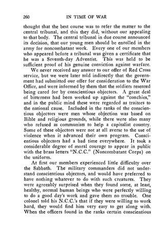260 IN TIME OF WAR 
thought that the best course was to refer the matter to the 
central tribunal, and this they did, without our appealing 
to that body. The central tribunal in due course announced 
its decision, that our young men should be enrolled in the 
army for noncombatant work. Every one of our members 
who appeared before a tribunal was given a certificate that 
he was a Seventh-day Adventist. This was held to be 
sufficient proof of his genuine conviction against warfare. 
We never received any answer to our offer of Red Cross 
service, but we were later told indirectly that the govern-ment 
had submitted our offer for consideration to the War 
Office, and were informed by them that the soldiers resented 
being cared for by conscientious objectors. A great deal 
of bitterness had been worked up against the "conchies," 
and in the public mind these were regarded as traitors to 
the national cause. Included in the ranks of the conscien-tious 
objectors were men whose objection was based on 
Bible and religious grounds, while there were also many 
who refused as communists to help a capitalist country. 
Some of these objectors were not at all averse to the use of 
violence when it advanced their own program. Consci-entious 
objectors had a bad time everywhere. It took a 
considerable degree of moral courage to appear in public 
with the brass letters "N.C.C." (Noncombatant Corps) on 
the uniform. 
At first our members experienced little difficulty over 
the Sabbath. The military commanders did not under-stand 
conscientious objectors, and would have preferred to 
have nothing whatever to do with such creatures. They 
were agreeably surprised when they found some, at least, 
healthy, normal human beings who were perfectly willing 
to do a good day's work and gave them no trouble. One 
colonel told his N.C.C.'s that if they were willing to work 
hard, they would find him very easy to get along with. 
When the officers found in the ranks certain conscientious 
 