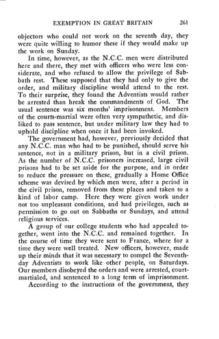 EXEMPTION IN GREAT BRITAIN 261 
objectors who could not work on the seventh day, they 
were quite willing to humor these if they would make up 
the work on Sunday. 
In time, however, as the N.C.C. men were distributed 
here and there, they met with officers who were less con-siderate, 
and who refused to allow the privilege of Sab-bath 
rest. These supposed that they had only to give the 
order, and military discipline would attend to the rest. 
To their surprise, they found the Adventists would rather 
be arrested than break the commandments of God. The 
usual sentence was six months' imprisonment. Members 
of the courts-martial were often very sympathetic, and dis-liked 
to pass sentence, but under military law they had to 
uphold discipline when once it had been invoked. 
The government had, however, previously decided that 
any N.C.C. man who had to be punished, should serve his 
sentence, not in a military prison, but in a civil prison. 
As the number of N.C.C. prisoners increased, large civil 
prisons had to be set aside for the purpose, and in order 
to reduce the pressure on these, gradually a Home Office 
scheme was devised by which men were, after a period in 
the civil prison, removed from these places and taken to a 
kind of labor camp. Here they were given work under 
not too unpleasant conditions, and had privileges, such as 
permission to go out on Sabbaths or Sundays, and attend 
religious services. 
A group of our college students who had appealed to-gether, 
went into the N.C.C. and remained together. In 
the course of time they were sent to France, where for a 
time they were well treated. New officers, however, made 
up their minds that it was necessary to compel the Seventh-day 
Adventists to work like other people, on Saturdays. 
Our members disobeyed the orders and were arrested, court-martialed, 
and sentenced to a long term of imprisonment. 
According to the instructions of, the government, they 
 