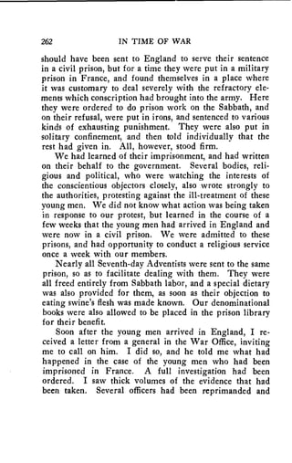 262 IN TIME OF WAR 
should have been sent to England to serve their sentence 
in a civil prison, but for a time they were put in a military 
prison in France, and found themselves in a place where 
it was customary to deal severely with the refractory ele-ments 
which conscription had brought into the army. Here 
they were ordered to do prison work on the Sabbath, and 
on their refusal, were put in irons, and sentenced to various 
kinds of exhausting punishment. They were also put in 
solitary confinement, and then told individually that the 
rest had given in. All, however, stood firm. 
We had learned of their imprisonment, and had written 
on their behalf to the government. Several bodies, reli-gious 
and political, who were watching the interests of 
the conscientious objectors closely, also wrote strongly to 
the authorities, protesting against the ill-treatment of these 
young men. We did not know what action was being taken 
in response to our protest, but learned in the course of a 
few weeks that the young men had arrived in England and 
were now in a civil prison. We were admitted to these 
prisons, and had opportunity to conduct a religious service 
once a week with our members. 
Nearly all Seventh-day Adventists were sent to the same 
prison, so as to facilitate dealing with them. They were 
all freed entirely from Sabbath labor, and a special dietary 
was also provided for them, as soon as their objection to 
eating swine's flesh was made known. Our denominational 
books were also allowed to be placed in the prison library 
for their benefit. 
Soon after the young men arrived in England, I re-ceived 
a letter from a general in the War Office, inviting 
me to call on him. I did so, and he told me what had 
happened in the case of the young men who had been 
imprisoned in France. A full investigation had been 
ordered. I saw thick volumes of the evidence that had 
been taken. Several officers had been reprimanded and 
 