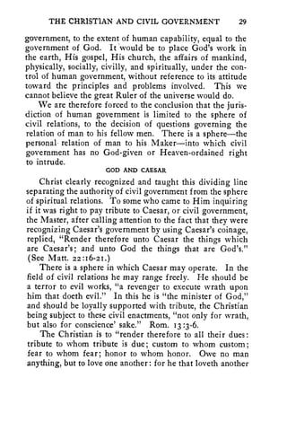 THE CHRISTIAN AND CIVIL GOVERNMENT 29 
government, to the extent of human capability, equal to the 
government of God. It *would be to place God's work in 
the earth, His gospel, His church, the affairs of mankind, 
physically, socially, civilly, and spiritually, under the con-trol 
of human government, without reference to its attitude 
toward the principles and problems involved. This we 
cannot believe the great Ruler of the universe would do. 
We are therefore forced to the conclusion that the juris-diction 
of human government is limited to the sphere of 
civil relations, to the decision of questions governing the 
relation of man to his fellow men. There is a sphere—the 
personal- relation of man to his Maker—into which civil 
government has no God-given or Heaven-ordained right 
to intrude. 
GOD AND CAESAR 
Christ clearly recognized and taught this dividing line 
separating the authority of civil government from the sphere 
of spiritual relations. To some who came to Him inquiring 
if it was right to pay tribute to Caesar, or civil government, 
the Master, after calling attention to the fact that they were 
recognizing Caesar's government by using Caesar's coinage, 
replied, "Render therefore unto Caesar the things which 
are Caesar's; and unto God the things that are God's." 
(See Matt. 22:16-21.) 
There is a sphere in which Caesar may operate. In the 
field of civil relations he may range freely. He should be 
a terror to evil works, "a revenger to execute wrath upon 
him that doeth evil." In this he is "the minister of God," 
and should be loyally supported with tribute, the Christian 
being subject to these civil enactments, "not only for wrath, 
but also for conscience' sake." Rom. 13 :3-6. 
The Christian is to "render therefore to all their dues : 
tribute to whom tribute is due; custom to whom custom; 
fear to whom fear; honor to whom honor. Owe no man 
anything, but to love one another: for he that loveth another 
 