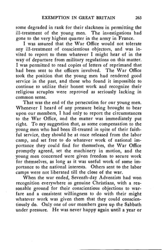 EXEMPTION IN GREAT BRITAIN 263 
some degraded in rank for their slackness in permitting the 
ill-treatment of the young men. The investigations had 
gone to the very highest quarter in the army in France. 
I was assured that the War Office would not tolerate 
any ill-treatment of conscientious objectors, and was in-vited 
to report to them whatever I might hear of in the 
way of departure from military regulations on this matter. 
I was permitted to read copies of letters of reprimand that 
had been sent to the officers involved. The War Office 
took the position that the young men had rendered good 
service in the past, and those who found it impossible to 
continue to utilize their honest work and recognize their 
religious scruples were reproved as seriously lacking in 
common sense. 
That was the end of the persecution for our young men. 
Whenever I heard of any pressure being brought to bear 
upon our members, I had only to report the circumstances 
to the War Office, and the matter was immediately put 
right. To my suggestion that, as some compensation to the 
young men who had been ill-treated in spite of their faith-ful 
service, they should be at once released from the labor 
camp, and set free to do whatever work of national im-portance 
they could find for themselves, the War Office 
promptly agreed, set the machinery in motion, and the 
young men concerned were given freedom to secure work 
for themselves, as long as it was useful work of some im-portance 
to the national interests. Others sent to the labor 
camps were not liberated till the close of the war. 
When the war ended, Seventh-day Adventists had won 
recognition everywhere as genuine Christians, with a rea-sonable 
ground for their conscientious objections to war-fare 
and a consistent willingness to do with their might 
whatever work was given them that they could conscien-tiously 
do. Only one of our members gave up the Sabbath 
under pressure. He was never happy again until a year or 
 