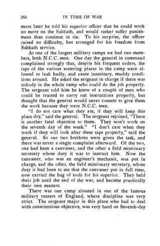 264 IN TIME OF WAR 
more later he told his superior officer that he could work 
no more on the Sabbath, and would rather suffer punish-ment 
than continue in sin. To his surprise, the officer 
raised no difficulty, but arranged for his freedom from 
Sabbath service. 
At one of the largest military camps we had two mem-bers, 
both N.C.C. men. One day the general in command 
complained strongly that, despite his frequent orders, the 
taps of the various watering places in the camp were al-lowed 
to leak badly, and cause insanitary, muddy condi-tions 
around. He asked the sergeant in charge if there was 
nobody in the whole camp who could do the job properly. 
The sergeant told him he knew of a couple of men who 
could be trusted to carry out instructions properly, but 
thought that the general would never consent to give them 
the work because they were N.C.C. men. 
"I do not care what they are, if they will keep this 
place dry," said the general. The sergeant rejoined, "There 
is another fatal objection to them. They won't work on 
the seventh day of the week." "I don't care when they 
work if they will look after these taps properly," said the 
general. So our two brethren were given the task, and 
there was never a single complaint afterward. Of the two, 
one had been a canvasser, and the other a field missionary 
secretary whose duty it was to instruct him. Now the 
canvasser, who was an engineer's mechanic, was put in 
charge, and the other, the field missionary secretary, whose 
duty it had been to see that the canvasser put in full time, 
now carried the bag of tools for his superior. They held 
their job until the end of the war, and became practically 
their own masters. 
There was one camp situated in one of the famous 
military centers of England, where discipline was very 
strict. The sergeant major in this place who had to deal 
with conscientious objectors, was very hard on Seventh-day 
 