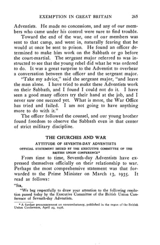 EXEMPTION IN GREAT BRITAIN 265 
Adventists. He made no concessions, and any of our mem-bers 
who came under his control were sure to find trouble. 
Toward the end of the war, one of our members was 
sent to that camp, and went in, naturally fearing that he 
would at once be sent to prison. He found an officer de-termined 
to make him work on the Sabbath or go before 
the court-martial. The sergeant major referred to was in-structed 
to see that the young rebel did what he was ordered 
to do. It was a great surprise to the Adventist to overhear 
a conversation between the officer and the sergeant major. 
"Take my advice," said the sergeant major, "and leave 
the man alone. I have tried to make these Adventists work 
on their Sabbath, and I found I could not do it. I have 
seen a good many officers try their hand at the job, and I 
never saw one succeed yet. What is more, the War Office 
has tried and failed. I am not going to have anything 
more to do with it." 
The officer followed the counsel, and our young brother 
found freedom to observe the Sabbath even in that center 
of strict military discipline. 
THE CHURCHES AND WAR 
ATTITUDE OF SEVENTH-DAY ADVENTISTS 
OFFICIAL STATEMENT ISSUED BY THE EXECUTIVE COMMITTEE OF THE 
BRITISH UNION CONFERENCE* 
From time to time, Seventh-day Adventists have ex-pressed 
themselves officially on their relationship to war. 
Perhaps the most comprehensive statement was that for-warded 
to the Prime Minister on March 13, 1935. It 
read as follows : 
"SIR, 
"We beg respectfully to draw your attention to the following resolu-tion 
passed today by the Executive Committee of the British Union Con-ference 
of Seventh-day Adventists. 
*A further pronouncement on noncombatancy, published in the organ of the British 
Union Conference, April 23, 1936. 
 