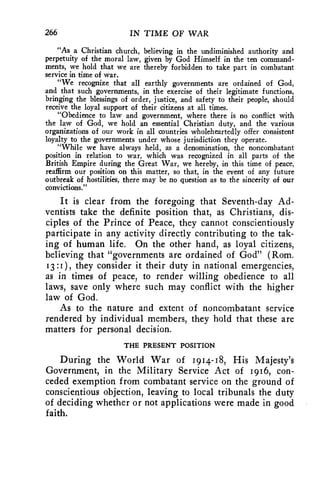266 IN TIME OF WAR 
"As a Christian church, believing in the undiminished authority and 
perpetuity of the moral law, given by God Himself in the ten command-ments, 
we hold that we are thereby forbidden to take part in combatant 
service in time of war. 
"We recognize that all earthly governments are ordained of God, 
and that such governments, in the exercise of their legitimate functions, 
bringing the blessings of order, justice, and safety to their people, should 
receive the loyal support of their citizens at all times. 
"Obedience to law and government, where there is no conflict with 
the law of God, we hold an essential Christian duty, and the various 
organizations of our work in all countries wholeheartedly offer consistent 
loyalty to the governments under whose jurisdiction they operate. 
"While we have always held, as a denomination, the noncombatant 
position in relation to war, which was recognized in all parts of the 
British Empire during the Great War, we hereby, in this time of peace, 
reaffirm our position on this matter, so that, in the event of any future 
outbreak of hostilities, there may be no question as to the sincerity of our 
convictions." 
It is clear from the foregoing that Seventh-day Ad-ventists 
take the definite position that, as Christians, dis-ciples 
of the Prince of Peace, they cannot conscientiously 
participate in any activity directly contributing to the tak-ing 
of human life. On the other hand, as loyal citizens, 
believing that "governments are ordained of God" (Rom. 
13 :1 ), they consider it their duty in national emergencies, 
as in times of peace, to render willing obedience to all 
laws, save only where such may conflict with the higher 
law of God. 
As to the nature and extent of noncombatant service 
rendered by individual members, they hold that these are 
matters for personal decision. 
THE PRESENT POSITION 
During the World War of 1914-18, His Majesty's 
Government, in the Military Service Act of 1916, con-ceded 
exemption from combatant service on the ground of 
conscientious objection, leaving to local tribunals the duty 
of deciding whether or not applications were made in good 
faith. 
 