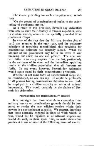 EXEMPTION IN GREAT BRITAIN 267 
The clause providing for such exemption read as fol-lows: 
"On the ground of conscientious objection to the under-taking 
of combatant service." 
As a result of this provision, Seventh-day Adventists 
were able to serve their country in various capacities, some 
in civilian service, others in the specially provided Non-combatant 
Corps. 
In view of the fact that the Military Service Act of 
1916 was repealed in the year 1927, and the voluntary 
principle of recruiting reestablished, this provision for 
conscientious objectors has naturally lapsed. What the 
attitude of the government may be in the event of war 
breaking out anew, no one can predict. The next war 
will differ in so many respects from the last, particularly 
in the swiftness of its onset and the immediate appalling 
results to the civilian population, that all forecasts are 
futile. In any event, however, Seventh-day Adventists 
would again stand by their noncombatant principles. 
Whether or not some form of noncombatant corps will 
be reestablished, no one can say. It would be preferable 
if all persons having conscientious objection to war could 
be employed in a civilian capacity on works of national 
importance. This would certainly be the choice of Sev-enth- 
day Adventists. 
PREPARATION FOR NONCOMBATANT SERVICE 
It is but right that those who claim exemption from 
military service on conscientious grounds should be pre-pared 
to render the most efficient service within their 
powers in a noncombatant capacity. We suggest, therefore, 
that those normally engaged in lines of work which, in 
war, would not be regarded as of national importance, 
would do well, in their spare time, to make themselves 
proficient in one or more of the following forms of service: 
 