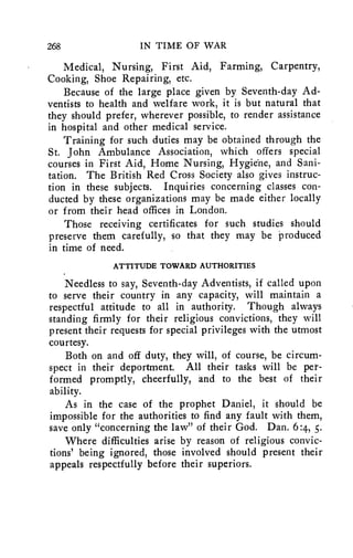 268 IN TIME OF WAR 
Medical, Nursing, First Aid, Farming, Carpentry, 
Cooking, Shoe Repairing, etc. 
Because of the large place given by Seventh-day Ad-ventists 
to health and welfare work, it is but natural that 
they should prefer, wherever possible, to render assistance 
in hospital and other medical service. 
Training for such duties may be obtained through the 
St. John Ambulance Association, which offers special 
courses in First Aid, Home Nursing, Hygiene, and Sani-tation. 
The British Red Cross Society also gives instruc-tion 
in these subjects. Inquiries concerning classes con-ducted 
by these organizations may be made either locally 
or from their head offices in London. 
Those receiving certificates for such studies should 
preserve them carefully, so that they may be produced 
in time of need. 
ATTITUDE TOWARD AUTHORITIES 
Needless to say, Seventh-day Adventists, if called upon 
to serve their country in any capacity, will maintain a 
respectful attitude to all in authority. Though always 
standing firmly for their religious convictions, they will 
present their requests for special privileges with the utmost 
courtesy. 
Both on and off duty, they will, of course, be circum-spect 
in their deportment. All their tasks will be per-formed 
promptly, cheerfully, and to the best of their 
ability. 
As in the case of the prophet Daniel, it should be 
impossible for the authorities to find any fault with them, 
save only "concerning the law" of their God. Dan. 6:4, 5. 
Where difficulties arise by reason of religious convic-tions' 
being ignored, those involved should present their 
appeals respectfully before their superiors. 
 