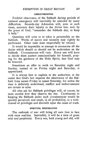 EXtMPTION 114 GREAT 1RITAIN 260 
SABBATHKEEPING 
Faithful observance of the Sabbath during periods of 
national emergency will inevitably be attended by many 
difficulties. Seventh-day Adventists will, even at such 
times, maintain their loyalty to the divine law, and, by 
the grace of God, "remember the Sabbath day, to keep 
it holy." 
Questions will arise as to what is permissible on the 
Sabbath. Works of mercy and necessity may rightly be 
performed. Other tasks must respectfully be refused. 
It would be impossible to attempt to enumerate all the 
duties which should or should not be undertaken on the 
Sabbath. Circumstances will vary. Every one will have 
to decide these matters conscientiously for himself, pray-ing 
for the guidance of the Holy Spirit, that God may 
be honored. 
Sometimes an offer to work on Saturday night and 
Sunday, instead of on Friday night and Saturday, is 
appreciated. 
It is always best to explain to the authorities at the 
outset that God's law requires the observance of the Sab-bath 
from sunset Friday to sunset Saturday, for unless the 
time is definitely understood, conflict and embarrassment 
are certain to arise. 
All who ask for Sabbath privileges will, of course, be 
most careful how they observe the day. Carelessness in 
keeping the Sabbath under such circumstances would be 
quickly perceived, and result, in all probability, in a with-drawal 
of privileges and discredit upon the cause of truth. 
SPIRITUAL PREPARATION 
The outbreak of war will bring all men face to face 
with stern realities. Inevitably, it will be a time of great 
trial and perplexity. Every one, both young and old, will 
 