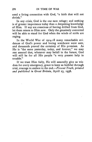 270 IN TIME OF WAR 
need a living connection with God, "a faith that will not 
shrink." 
In any crisis, God is the one sure refuge; and nothing 
is of greater importance today than a deepening knowledge 
of Him. If any are conscious of having drifted from God, 
let them return to Him now. Only the genuinely converted 
will be able to stand for God when the winds of strife are 
raging. 
In the World War of 1914-18 many remarkable evi-dences 
of God's power and loving watchcare were seen,' 
and thousands proved the certainty of His promises. As 
He is "the same yesterday, today, and forever," we may 
rest assured that, whatever may befall in the future, God 
will still be for all His people "a very present help in 
trouble." 
If we trust Him fully, He will assuredly give us wis-dom 
for every emergency, grace to keep us faithful through 
trial, courage to endure to the end.—Present Truth, printed 
and published in Great Britain, April 23, 1936. 
 