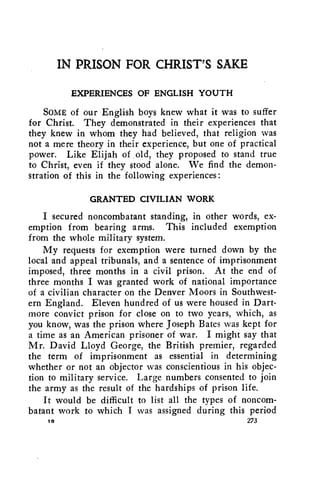 IN PRISON FOR CHRIST'S SAKE 
EXPERIENCES OF ENGLISH YOUTH 
SOME of our English boys knew what it was to suffer 
for Christ. They demonstrated in their experiences that 
they knew in whom they had believed, that religion was 
not a mere theory in their experience, but one of practical 
power. Like Elijah of old, they proposed to stand true 
to Christ, even if they stood alone. We find the demon-stration 
of this in the following experiences: 
GRANTED CIVILIAN WORK 
I secured noncombatant standing, in other words, ex-emption 
from bearing arms. This included exemption 
from the whole military system. 
My requests for exemption were turned down by the 
local and appeal tribunals, and a sentence of imprisonment 
imposed, three months in a civil prison. At the end of 
three months I was granted work of national importance 
of a civilian character on the Denver Moors in Southwest-ern 
England. Eleven hundred of us were housed in Dart-more 
convict prison for close on to two years, which, as 
you know, was the prison where Joseph Bates was kept for 
a time as an American prisoner of war. I might say that 
Mr. David Lloyd George, the British premier, regarded 
the term of imprisonment as essential in determining 
whether or not an objector was conscientious in his objec-tion 
to military service. Large numbers consented to join 
the army as the result of the hardships of prison life. 
It would be difficult to list all the types of noncom-batant 
work to which I was assigned during this period 
s 273 
 