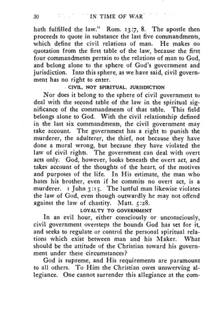 30 IN TIME OF WAR 
hath fulfilled the law." Rom. 13:7, 8. The apostle then 
proceeds to quote in substance the last five commandments, 
which define the civil relations of man. He makes no 
quotation from the first table of the law, because the first 
four commandments pertain to the relations of man to God, 
and belong alone to the sphere of God's government and 
jurisdiction. Into this sphere, as we have said, civil govern-ment 
has no right to enter. 
CIVIL, NOT SPIRITUAL, JURISDICTION 
Nor does it belong to the sphere of civil government to 
deal with the second table of the law in the spiritual sig-nificance 
of the commandments of that table. This field 
belongs alone to God. With the civil relationship defined 
in the last six commandments, the civil government may 
take account. The government has a right to punish the 
murderer, the adulterer, the thief, not because they have 
done a moral wrong, but because they have violated the 
law of civil rights. The government can deal with overt 
acts only. God, however, looks beneath the overt act, and 
takes account of the thoughts of the heart, of the motives 
and purposes of the life. In His estimate, the man who 
hates his brother, even if he commits no overt act, is a 
murderer. i John 3 :15. The lustful man likewise violates 
the law of God, even though outwardly he may not offend 
against the law of chastity. Matt. 5 :28. 
LOYALTY TO GOVERNMENT 
In an evil hour, either consciously or unconsciously, 
civil government oversteps the bounds God has set for it, 
and seeks to regulate or control the personal spiritual rela-tions 
which exist between man and his Maker. What 
should be the attitude of the Christian toward his govern-ment 
under these circumstances? 
God is supreme, and His requirements are paramount 
to all others. To Him the Christian owes unswerving al-legiance. 
One cannot surrender this allegiance at the com- 
 
