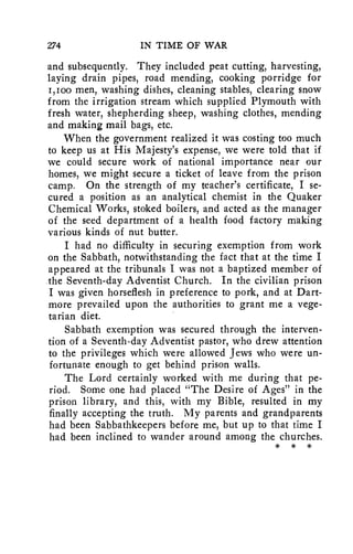 274 IN TIME OF WAR 
and subsequently. They included peat cutting, harvesting, 
laying drain pipes, road mending, cooking porridge for 
I,Ioo men, washing dishes, cleaning stables, clearing snow 
from the irrigation stream which supplied Plymouth with 
fresh water, shepherding sheep, washing clothes, mending 
and making mail bags, etc. 
When the government realized it was costing too much 
to keep us at His Majesty's expense, we were told that if 
we could secure work of national importance near our 
homes, we might secure a ticket of leave from the prison 
camp. On the strength of my teacher's certificate, I se-cured 
a position as an analytical chemist in the Quaker 
Chemical Works, stoked boilers, and acted as the manager 
of the seed department of a health food factory making 
various kinds of nut butter. 
I had no difficulty in securing exemption from work 
on the Sabbath, notwithstanding the fact that at the time I 
appeared at the tribunals I was not a baptized member of 
the Seventh-day Adventist Church. In the civilian prison 
I was given horseflesh in preference to pork, and at Dart-more 
prevailed upon the authorities to grant me a vege-tarian 
diet. 
Sabbath exemption was secured through the interven-tion 
of a Seventh-day Adventist pastor, who drew attention 
to the privileges which were allowed Jews who were un-fortunate 
enough to get behind prison walls. 
The Lord certainly worked with me during that pe-riod. 
Some one had placed "The Desire of Ages" in the 
prison library, and this, with my Bible, resulted in my 
finally accepting the truth. My parents and grandparents 
had been Sabbathkeepers before me, but up to that time I 
had been inclined to wander around among the churches. 
* * * 
 