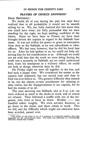IN PRISON FOR: CHRIST'S SAKE 275 
PRAYERS Of CHURCH ANSWERED* 
DEAR BRETHREN : 
No doubt all of you during the past few days have 
realized that in all probability it would not be smooth 
sailing for us. We, too, fully realized this fact more than 
you could have done; yet fully persuaded that we were 
standing for the right, we kept smiling, confident of the 
future. Since we have been in France we have been 
brought before the captain in regard to the Sabbath four 
times. It was not within his power to grant us exemption 
from duty on the Sabbath, as he was subordinate to other 
officers. We feel sure, however, that he did his level best 
for us. After he had spoken to us, we could not help ad-miring 
him for his consideration to us. Although we could 
not see with him that the work we were doing during the 
week was a necessity on Sabbath, yet we could understand 
how, from his standpoint as a military officer, he could 
not look at things otherwise than he did. 
On Friday night we were all together in the hut, and 
had such a happy time. We considered the matter as the 
captain had requested, but our sacred trust and duty to 
God was ever before us. The greatest difficulty then seemed 
to be, not the almost certain punishment for refusing to 
obey orders, but the disappointment to our captain, for he 
had the esteem of us all. 
The next morning was Sabbath, and at 6:30 A.M. we 
were ordered as usual to the docks to work, and of course 
we refused. Then followed a scuffle with one of the ser-geants, 
who tried to force us down. Brother was 
handled rather roughly. We were advised, however, to 
go down to the docks, and there refuse to work. This 
we did, and the difficulty which might not otherwise have 
been avoided, passed over. 
* The writer of this letter is one of a company of ministerial students who were 
impressed into the noncombatant corps. This letter was addressed to a Seventh-day 
Adventist church near London. 
 