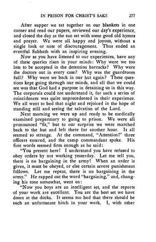 IN PRISON FOR CHRIST'S SAKE 277 
After supper we sat together on our blankets in one 
corner and read our papers, reviewed our day's experience, 
and closed the day as the sun set with some good old hymns 
and prayer. We were all happy and joyous, without a 
single look or note of discouragement. Thus ended an 
eventful Sabbath with an inspiring evening. 
Now as you have listened to our experiences, have any 
of these queries risen in your minds: Why were we too 
late to be accepted in the detention barracks? Why were 
the doctors out in every case? Why was the guardroom 
full? Why were we back in our hut again? These ques-tions 
kept going through our minds, and all that we could 
see was that God had a purpose in detaining us in this way. 
The corporals could not understand it, for such a series of 
coincidences was quite unprecedented in their experience. 
We all went to bed that night and rejoiced in the hope of 
standing still and seeing the salvation of the Lord. 
Next morning we were up and ready to be medically 
examined preparatory to going to prison. We were all 
pronounced "fit," but to our surprise we were marched 
back to the hut and left there for another hour. It all 
seemed so strange. At the command, "Attention!" three 
officers entered, and the camp commandant spoke. His 
first words seemed firm enough as he said: 
"You present here! I understand you have refused to 
obey orders by not working yesterday. Let me tell you, 
there is no bargaining in the army! When an order is 
given, it must be obeyed, or else certain severe punishment 
follows. Let me repeat, there is no bargaining in the 
army." He rapped out the word "bargaining," and, chang-ing 
his tone somewhat, went on: 
"Now you boys are an intelligent set, and the reports 
of your work are excellent. You are the best set we have 
down at the docks. It seems too bad that there should be 
such an unfortunate hitch in your work. I, with other 
 