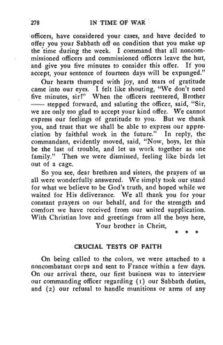 278 IN TIME OF WAR 
officers, have considered your cases, and have decided to 
offer you your Sabbath off on condition that you make up 
the time during the week. I command that all noncom-missioned 
officers and commissioned officers leave the hut, 
and give you five minutes to consider this offer. If you 
accept, your sentence of fourteen days will be expunged." 
Our hearts thumped with' joy, and tears of gratitude 
came into our eyes. I felt like shouting, "We don't need 
five minutes, sir!" When the officers reentered, Brother 
stepped forward, and saluting the officer, said, "Sir, 
we are only too glad to accept your kind offer. We cannot 
express our feelings of gratitude to you. But we thank 
you, and trust that we shall be able to express our appre-ciation 
by faithful work in the future." In reply, the 
commandant, evidently moved, said, "Now, boys, let this 
be the last of trouble, and let us work together as one 
family." Then we were dismissed, feeling like birds let 
out of a cage. 
So you see, dear brethren and sisters, the prayers of us 
all were wonderfully answered. We simply took our stand 
for what we believe to be God's truth, and hoped while we 
waited for His deliverance. We all thank you for your 
constant prayers on our behalf, and for the strength and 
comfort we have received from our united supplication. 
With Christian love and greetings from all the boys here, 
Your brother in Christ, 
* * * 
CRUCIAL TESTS OF FAITH 
On being called to the colors, we were attached to a 
noncombatant corps and sent to France within a few days. 
On our arrival there, our first business was to interview 
our commanding officer regarding (I) our Sabbath duties, 
and (2) our refusal to handle munitions or arms of any 
 