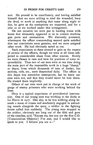 IN PRISON FOR CHRIST'S SAKE 279 
sort. He proved to be conciliatory, and having satisfied 
himself that we were willing 'to tend the wounded, bury 
the dead, or work at anything that came along night or 
day, he gave us the exemptions we requested, and for a 
year or so we worked under this arrangement. 
On one occasion we were put to loading trains with 
boxes that ultimately appeared to us to contain machine 
gun parts and ammunition. We discreetly protested, 
whereupon the officer commanding seemed quite satisfied 
that our convictions were genuine, and we were assigned 
other work. He had obviously tested us out. 
Such experiences as these seemed to gain us the respect 
of certain of the officers, though we were at all times sub-jected 
to considerable abuse from other sources. Slowly 
we were chosen in ones and twos for positions of some re-sponsibility. 
Thus two of our men were at one time doing 
the main part of the responsible work in a huge "dump," 
or depot, from which thousands of tons of timber, hut 
sections, rails, etc., were despatched daily. The officer in 
this depot was somewhat intemperate, but he knew our 
men were not, and that they would never let him down. 
He trusted them implicitly. 
Others of our men were put in charge of the work of 
gangs of enemy prisoners who were working behind the 
lines. 
Here is a typical experience of providential interven-tion. 
One of our young men was working at the docks at 
Le Havre in 1917. One day, as he was walking along be-neath 
a maze of cranes and machinery engaged in unload-ing 
vessels alongside the quay, a soldier in the fighting 
forces called him suddenly. The young man stopped as 
the soldier, obviously not long out of the filth and gore 
of the trenches, said, "Excuse me, but you are the first C.O. 
[Conscientious Objector] I've met, and I would like to 
speak to you. I believe you are a—" 
 