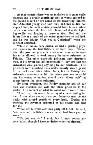 280 IN TIME OF WAR 
, At that moment there was an explosion as a crane cable 
snapped and a cradle containing tons of wheat crashed to 
the ground a yard or two ahead of the conversing soldiers. 
Our Adventist young man said that, had this soldier not 
stopped him, he most certainly would have been crushed 
on the spot where the load fell. It seemed that the fight-ing 
soldier was longing to converse about God and the 
future life as a result of the awful experience he had had, 
and he was asking, "Are you a Christian?" when the 
accident occurred. 
While in the military prison, we had a grueling phys-ical 
experience the first Sabbath we were there. There-after, 
the governor gave orders that never were we Advent-ists 
to be allowed to work among the other prisoners on 
Fridays. The other 2,000-odd prisoners were desperate 
men, and a revolt was not improbable if they saw that we 
Adventists were gaining anything by our resistance. The 
prisoners were marched daily under heavily armed guard 
to the docks and other labor places, but on Fridays the 
Adventists were kept within the prison precincts to avoid 
any incitement to mutiny should they "down tools" at 
sunset before the other prisoners. 
By some oversight, one Friday morning one of our 
men was marched out with the other prisoners to the 
docks. His account of what followed was recorded thus: 
"I felt that this was to be a day of crucial testing for 
me. I was alone among some goo desperate men on the 
docks, with armed guards on every hand. During the 
morning the governor appeared on his rounds and sent 
for me. 
" 'You are to work with this party till 6 P.M.,' he said, 
`with none of this Sabbath nonsense we had from you last 
week.' 
" 'Pardon me, sir,' I said, 'but I must follow my 
convictions, though I have no desire to be troublesome.' 
 