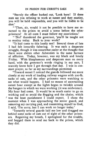 IN PRISON FOR CHRIST'S SAKE 281 
"Sternly the officer barked out, 'Look here! If these 
men see you refusing to work at sunset and they mutiny, 
you will be held responsible, and you will be liable to be 
shot.' 
" 'Then, sir, would it not be possible to have me re-turned 
to the prison to avoid a scene before the other 
prisoners? At all costs I must follow my convictions.' 
" `No!' thundered the governor, 'you'll be taught not 
to mutiny today. Back to your work!' 
"It had come to this lonely test! Several times of late 
I had felt inwardly faltering. It was such a desperate 
struggle, though it was somewhat easier at the thought that 
there were eleven other Adventists in the same furnace 
of affliction. Today, however, was my black and lonely 
Friday. With blasphemous and desperate men on every 
hand, with the governor's words ringing in my ears, I 
scarcely know how I got through that day. I was in con-stant 
prayer, so far as my surroundings permitted. 
"Toward sunset I noticed the guards followed me more 
closely at my work of loading railway wagons with zoo-lb. 
sacks of oats, and the other prisoners were watching to 
see what would happen. I had no means of ascertaining 
sunset hour except as the lights began to twinkle around 
the hangars in which we were working (it was midwinter). 
My hour had come. It would be so much easier to go on 
working and so avoid the flogging and the chains, which 
was the least punishment I could expect. I chose the 
moment when I was approaching the senior guard, and 
removing my carrying pad, and committing myself to God, 
I said, 'I'm sorry, but I can work no longer today.' 
"Instantly several guards laid me low and dragged me 
behind some sacks of oats out of sight of the other prison-ers. 
Regaining my breath, I apologized for the trouble, 
and begged them to send me back to the prison, which 
they did. 
 